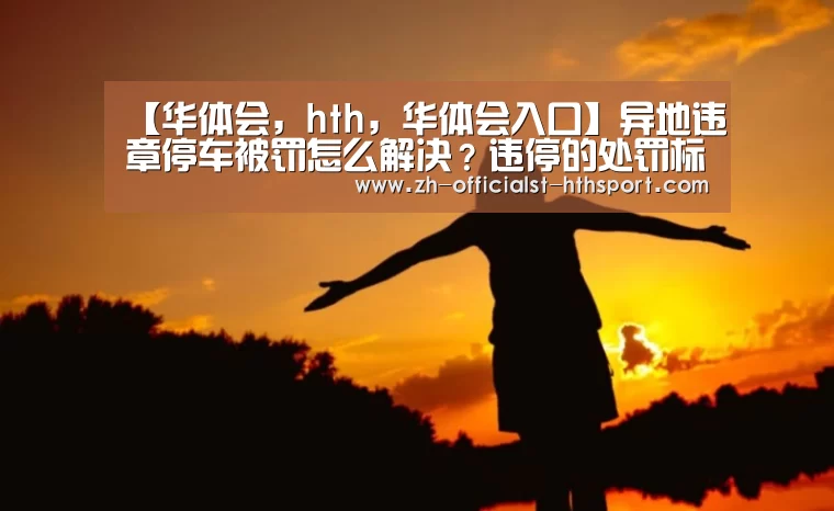 【华体会,hth,华体会入口】异地违章停车被罚怎么解决?违停的处罚标准是什么?(图4) 华体会,hth,华体会入口