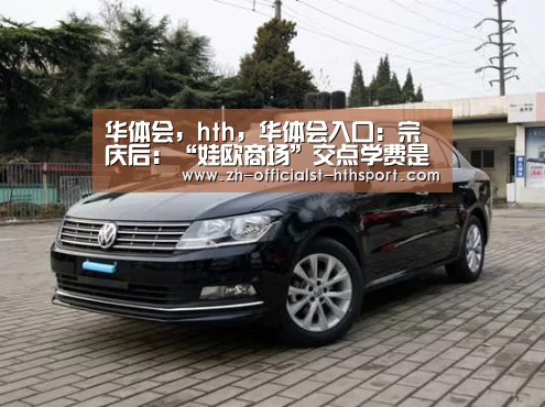 华体会，hth，华体会入口：宗庆后：“娃欧商场”交点学费是应该的